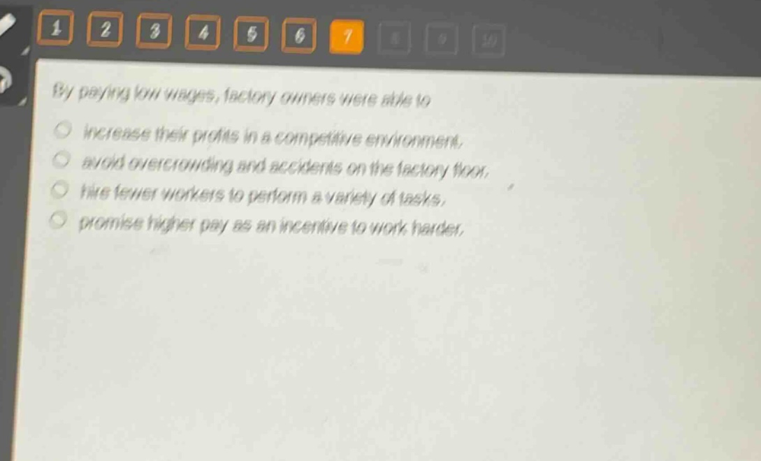 by paying low wages, factory owners were able to\n○ increase their profits in a competitive environment.\n○ avoid overcrowding and accidents on the factory floor.\n○ hire fewer workers to perform a variety of tasks.\n○ promise higher pay as an incentive to work harder.