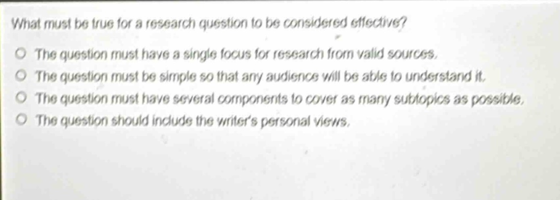 what must be true for a research question to be considered effective?\no the question must have a single focus for research from valid sources.\no the question must be simple so that any audience will be able to understand it.\no the question must have several components to cover as many subtopics as possible.\no the question should include the writers personal views.