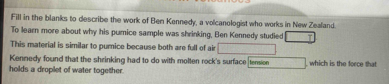 fill in the blanks to describe the work of ben kennedy, a volcanologist who works in new zealand. to learn more about why his pumice sample was shrinking, ben kennedy studied . this material is similar to pumice because both are full of air . kennedy found that the shrinking had to do with molten rocks surface tension, which is the force that holds a droplet of water together.