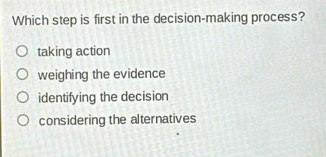 which step is first in the decision - making process?\ntaking action\nweighing the evidence\nidentifying the decision\nconsidering the alternatives