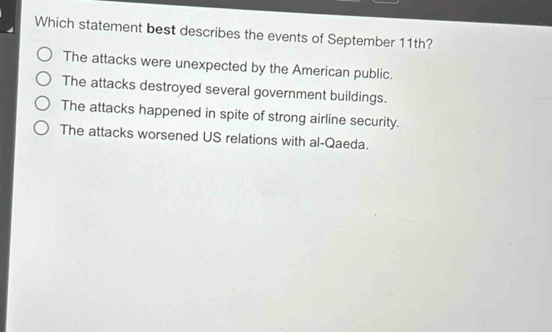 which statement best describes the events of september 11th?\nthe attacks were unexpected by the american public.\nthe attacks destroyed several government buildings.\nthe attacks happened in spite of strong airline security.\nthe attacks worsened us relations with al - qaeda.