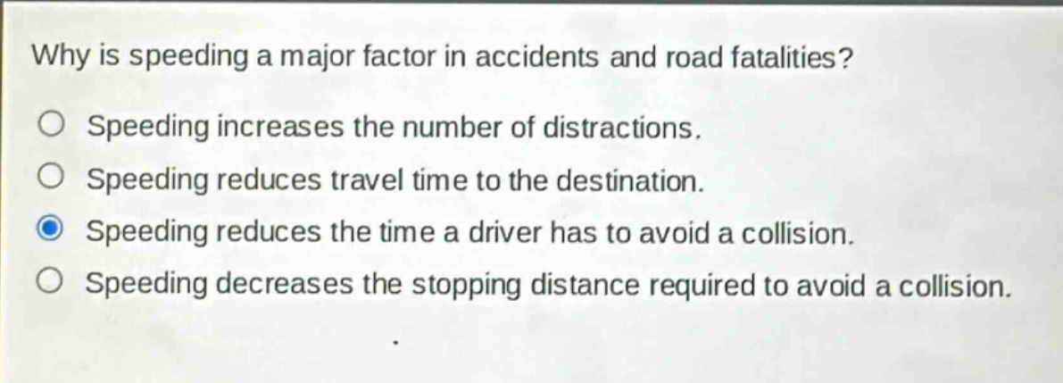 why is speeding a major factor in accidents and road fatalities?\nspeeding increases the number of distractions.\nspeeding reduces travel time to the destination.\nspeeding reduces the time a driver has to avoid a collision.\nspeeding decreases the stopping distance required to avoid a collision.