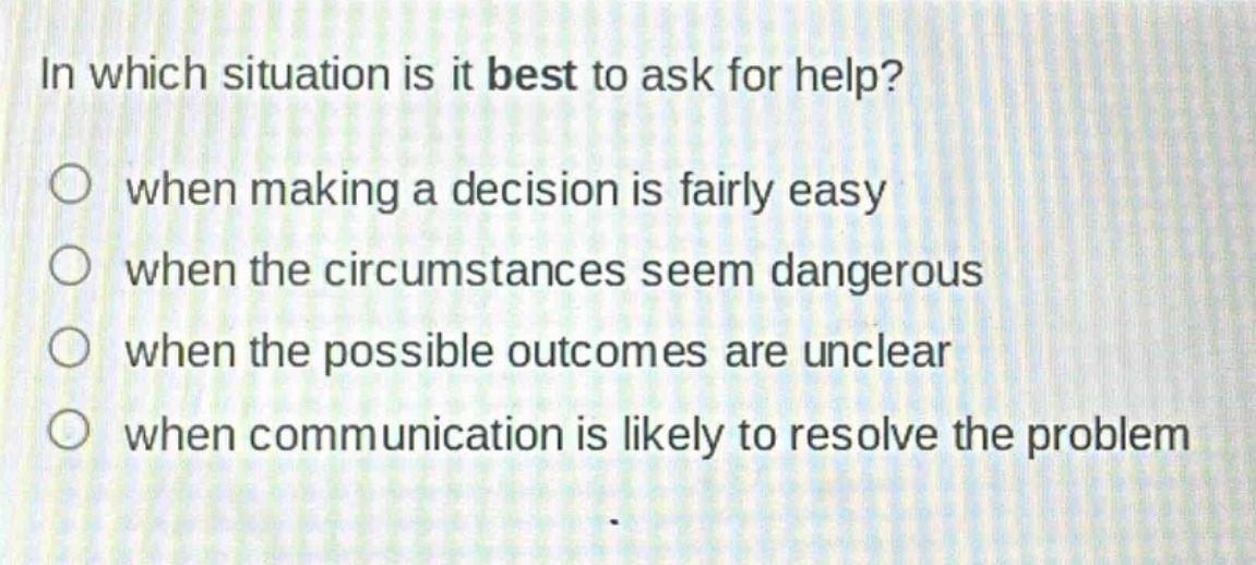in which situation is it best to ask for help?\nwhen making a decision is fairly easy\nwhen the circumstances seem dangerous\nwhen the possible outcomes are unclear\nwhen communication is likely to resolve the problem