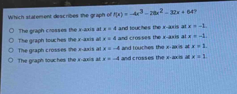 which statement describes the graph of (f(x)=-4x^{3}-28x^{2}-32x + 64)?\nthe graph crosses the x - axis at (x = 4) and touches the x - axis at (x=-1).\nthe graph touches the x - axis at (x = 4) and crosses the x - axis at (x=-1).\nthe graph crosses the x - axis at (x=-4) and touches the x - axis at (x = 1).\nthe graph touches the x - axis at (x=-4) and crosses the x - axis at (x = 1).