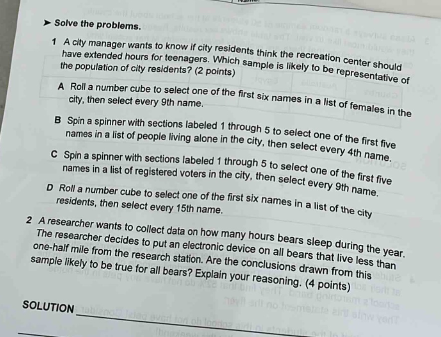 solve the problems.\n1 a city manager wants to know if city residents think the recreation center should have extended hours for teenagers. which sample is likely to be representative of the population of city residents? (2 points)\na roll a number cube to select one of the first six names in a list of females in the city, then select every 9th name.\nb spin a spinner with sections labeled 1 through 5 to select one of the first five names in a list of people living alone in the city, then select every 4th name.\nc spin a spinner with sections labeled 1 through 5 to select one of the first five names in a list of registered voters in the city, then select every 9th name.\nd roll a number cube to select one of the first six names in a list of the city residents, then select every 15th name.\n2 a researcher wants to collect data on how many hours bears sleep during the year. the researcher decides to put an electronic device on all bears that live less than one - half mile from the research station. are the conclusions drawn from this sample likely to be true for all bears? explain your reasoning. (4 points)\nsolution