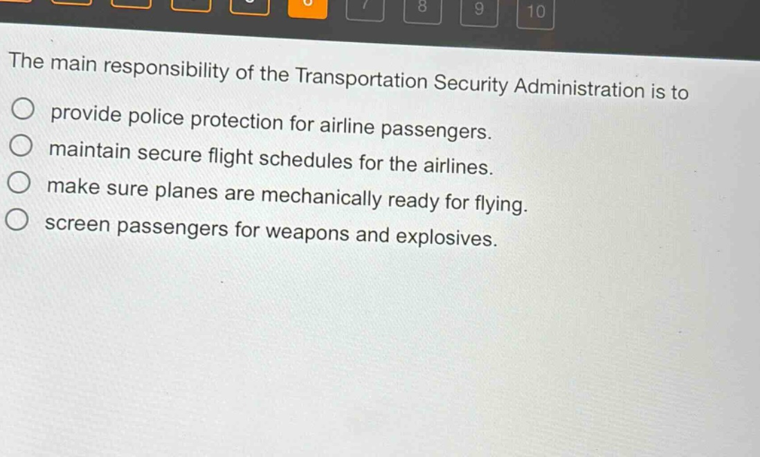 the main responsibility of the transportation security administration is to\nprovide police protection for airline passengers.\nmaintain secure flight schedules for the airlines.\nmake sure planes are mechanically ready for flying.\nscreen passengers for weapons and explosives.