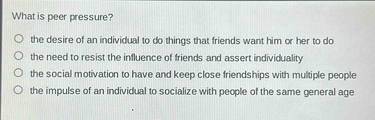 what is peer pressure?\n○ the desire of an individual to do things that friends want him or her to do\n○ the need to resist the influence of friends and assert individuality\n○ the social motivation to have and keep close friendships with multiple people\n○ the impulse of an individual to socialize with people of the same general age