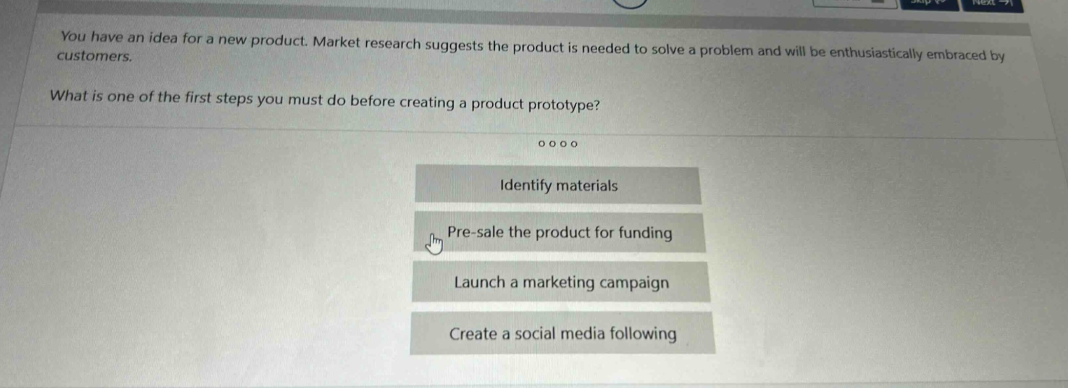 you have an idea for a new product. market research suggests the product is needed to solve a problem and will be enthusiastically embraced by customers.\nwhat is one of the first steps you must do before creating a product prototype?\n\nidentify materials\npre - sale the product for funding\nlaunch a marketing campaign\ncreate a social media following