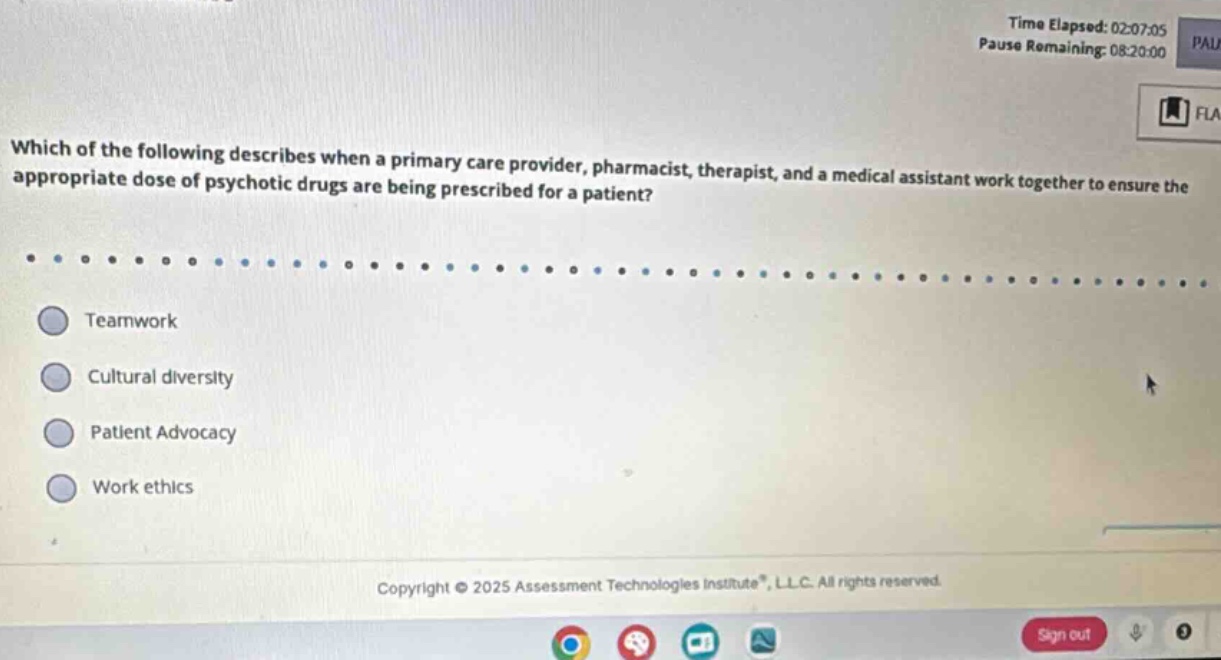 which of the following describes when a primary care provider, pharmacist, therapist, and a medical assistant work together to ensure the appropriate dose of psychotic drugs are being prescribed for a patient?\n\nteamwork\n\ncultural diversity\n\npatient advocacy\n\nwork ethics