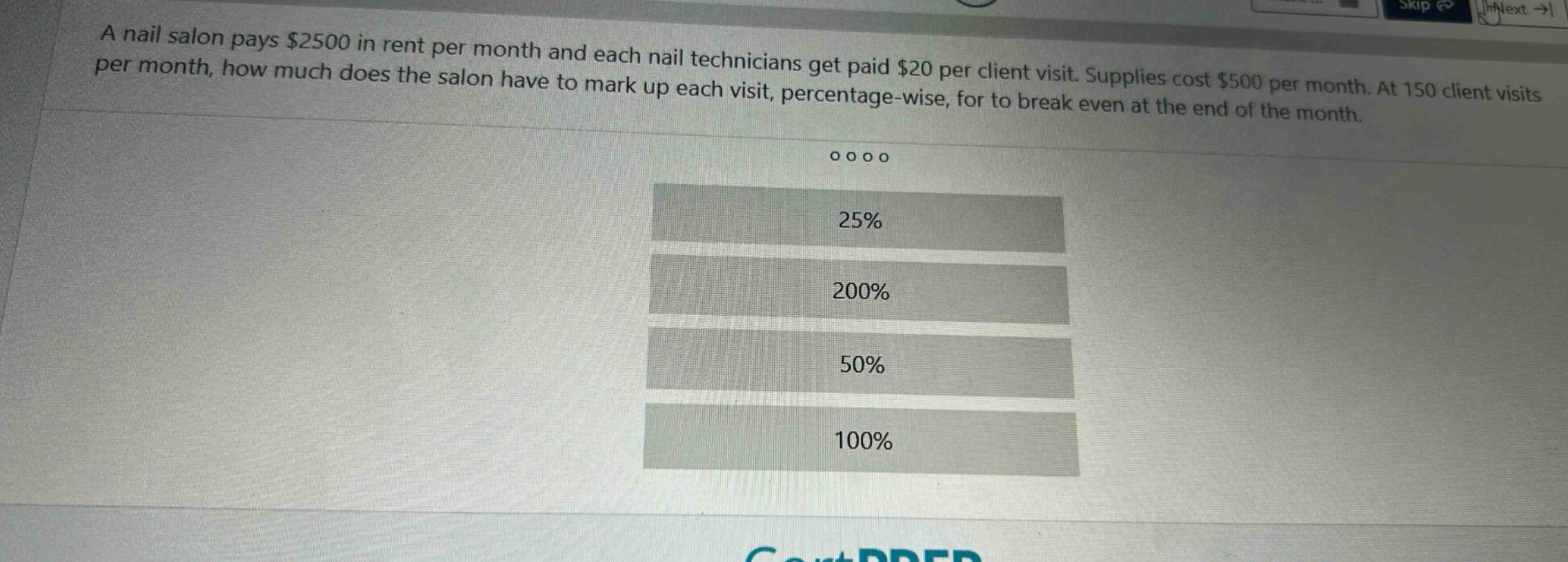 a nail salon pays $2500 in rent per month and each nail technicians get paid $20 per client visit. supplies cost $500 per month. at 150 client visits per month, how much does the salon have to mark up each visit, percentage - wise, for to break even at the end of the month.\n\n25%\n200%\n50%\n100%