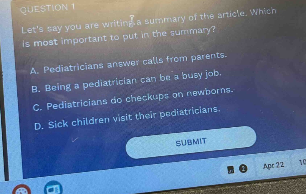 question 1\nlets say you are writing a summary of the article. which is most important to put in the summary?\na. pediatricians answer calls from parents.\nb. being a pediatrician can be a busy job.\nc. pediatricians do checkups on newborns.\nd. sick children visit their pediatricians.