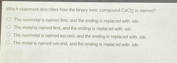 which statement describes how the binary ionic compound cacl2 is named?\nthe nonmetal is named first, and the ending is replaced with -ide.\nthe metal is named first, and the ending is replaced with -ide.\nthe nonmetal is named second, and the ending is replaced with -ide.\nthe metal is named second, and the ending is replaced with -ide.