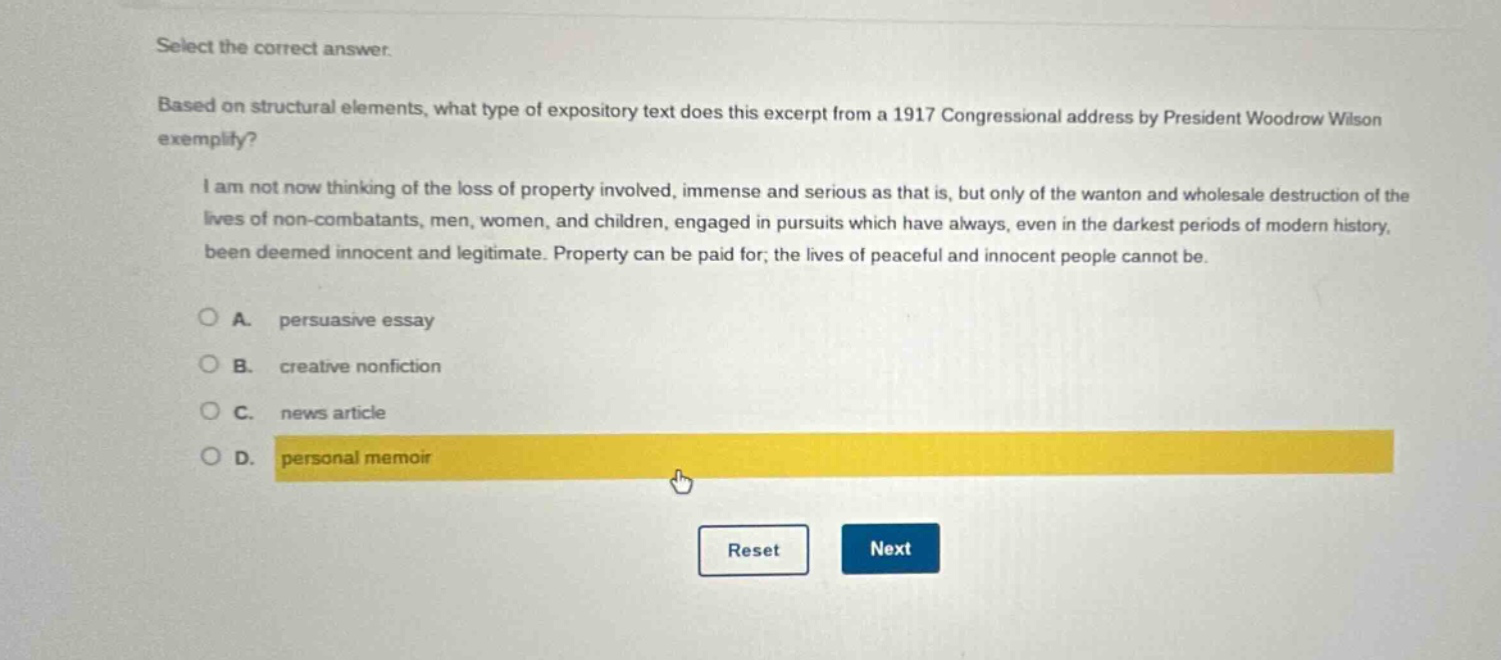 select the correct answer.\nbased on structural elements, what type of expository text does this excerpt from a 1917 congressional address by president woodrow wilson exemplify?\ni am not now thinking of the loss of property involved, immense and serious as that is, but only of the wanton and wholesale destruction of the lives of non - combatants, men, women, and children, engaged in pursuits which have always, even in the darkest periods of modern history, been deemed innocent and legitimate. property can be paid for; the lives of peaceful and innocent people cannot be.\na. persuasive essay\nb. creative nonfiction\nc. news article\nd. personal memoir