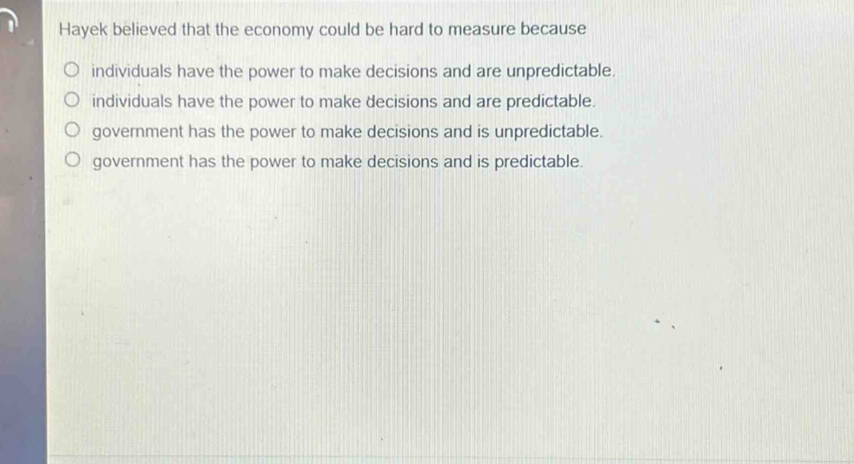 hayek believed that the economy could be hard to measure because\n○ individuals have the power to make decisions and are unpredictable.\n○ individuals have the power to make decisions and are predictable.\n○ government has the power to make decisions and is unpredictable.\n○ government has the power to make decisions and is predictable.