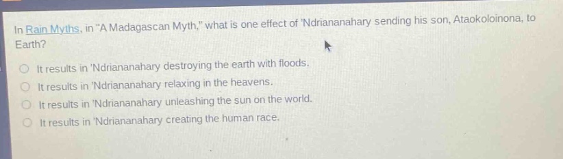 in rain myths, in \a madagascan myth,\ what is one effect of ndriananahary sending his son, ataokoloinona, to earth?\nit results in ndriananahary destroying the earth with floods.\nit results in ndriananahary relaxing in the heavens.\nit results in ndriananahary unleashing the sun on the world.\nit results in ndriananahary creating the human race.