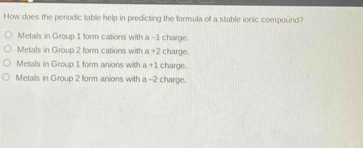 how does the periodic table help in predicting the formula of a stable ionic compound?\nmetals in group 1 form cations with a -1 charge.\nmetals in group 2 form cations with a +2 charge.\nmetals in group 1 form anions with a +1 charge.\nmetals in group 2 form anions with a -2 charge.