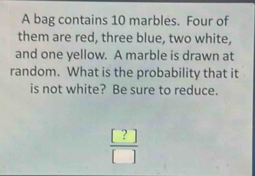 a bag contains 10 marbles. four of them are red, three blue, two white, and one yellow. a marble is drawn at random. what is the probability that it is not white? be sure to reduce.