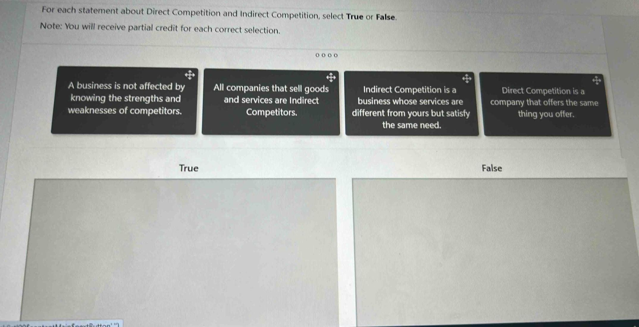 for each statement about direct competition and indirect competition, select true or false. note: you will receive partial credit for each correct selection. a business is not affected by knowing the strengths and weaknesses of competitors. all companies that sell goods and services are indirect competitors. indirect competition is a business whose services are different from yours but satisfy the same need. direct competition is a company that offers the same thing you offer. true false