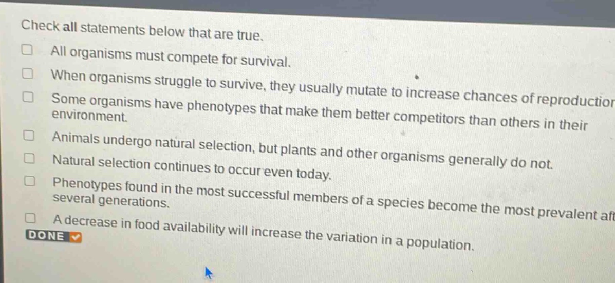 check all statements below that are true.\nall organisms must compete for survival.\nwhen organisms struggle to survive, they usually mutate to increase chances of reproduction.\nsome organisms have phenotypes that make them better competitors than others in their environment.\nanimals undergo natural selection, but plants and other organisms generally do not.\nnatural selection continues to occur even today.\nphenotypes found in the most successful members of a species become the most prevalent after several generations.\na decrease in food availability will increase the variation in a population.\ndone