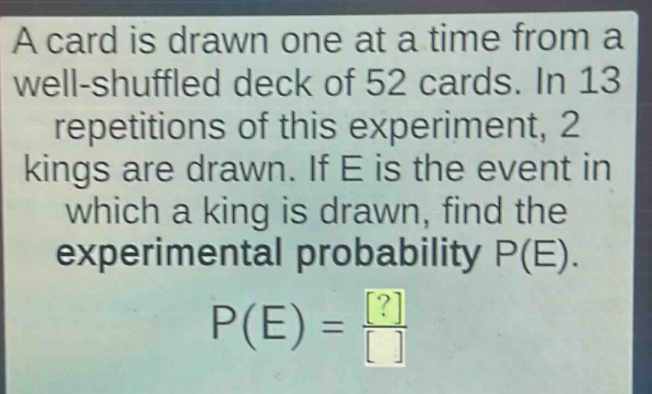 a card is drawn one at a time from a well - shuffled deck of 52 cards. in 13 repetitions of this experiment, 2 kings are drawn. if e is the event in which a king is drawn, find the experimental probability p(e). p(e)=\frac{?}{}