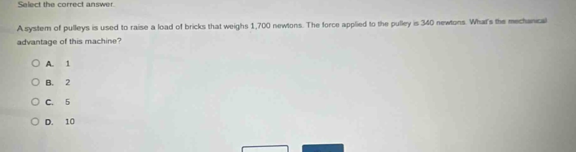 select the correct answer.\na system of pulleys is used to raise a load of bricks that weighs 1,700 newtons. the force applied to the pulley is 340 newtons. whats the mechanical advantage of this machine?\na. 1\nb. 2\nc. 5\nd. 10