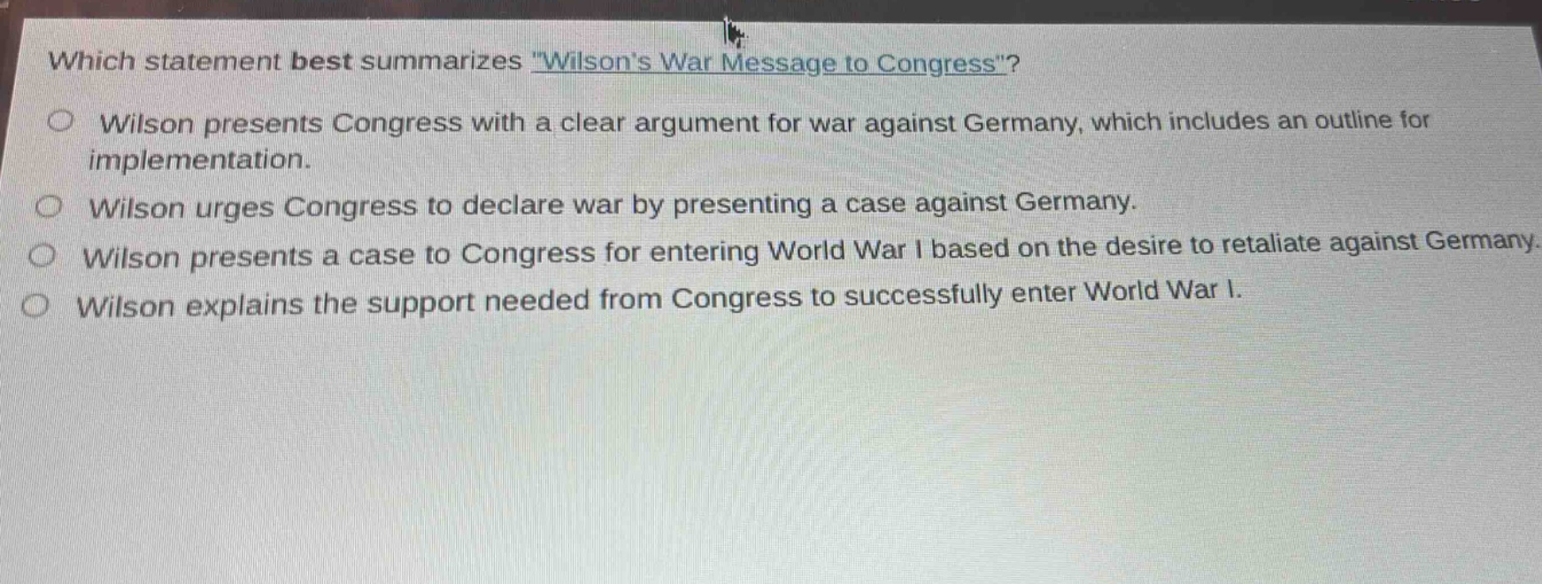which statement best summarizes \wilsons war message to congress\?\nwilson presents congress with a clear argument for war against germany, which includes an outline for implementation.\nwilson urges congress to declare war by presenting a case against germany.\nwilson presents a case to congress for entering world war i based on the desire to retaliate against germany.\nwilson explains the support needed from congress to successfully enter world war i.