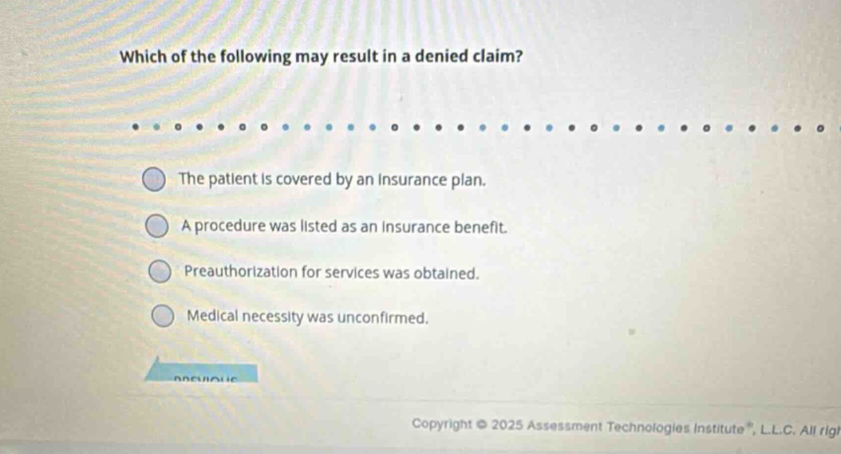 which of the following may result in a denied claim?\nthe patient is covered by an insurance plan.\na procedure was listed as an insurance benefit.\npreauthorization for services was obtained.\nmedical necessity was unconfirmed.