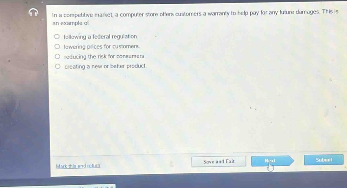 in a competitive market, a computer store offers customers a warranty to help pay for any future damages. this is an example of\n\nfollowing a federal regulation.\nlowering prices for customers.\nreducing the risk for consumers.\ncreating a new or better product.