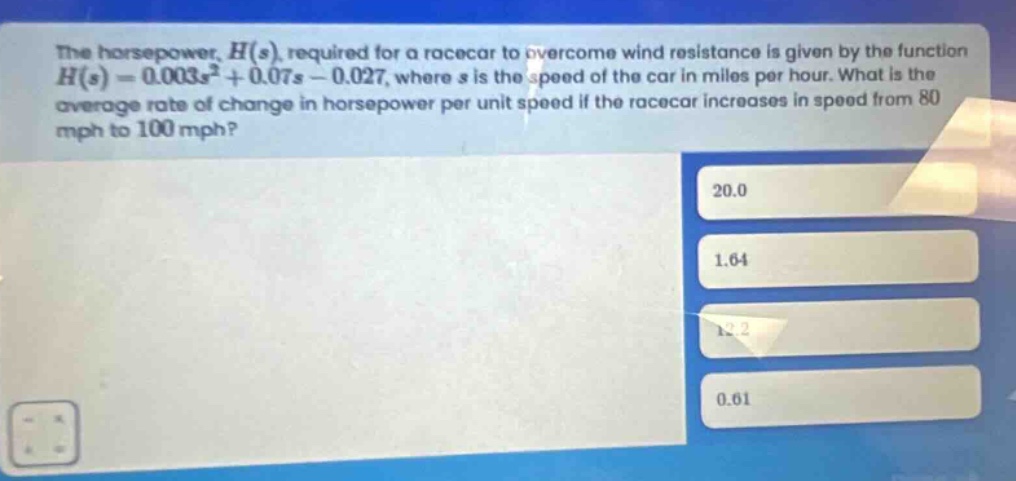 the horsepower, $h(s)$, required for a racecar to overcome wind resistance is given by the function $h(s)=0.003s^{2}+0.07s - 0.027$, where $s$ is the speed of the car in miles per hour. what is the average rate of change in horsepower per unit speed if the racecar increases in speed from 80 mph to 100 mph? 20.0 1.64 12.2 0.61