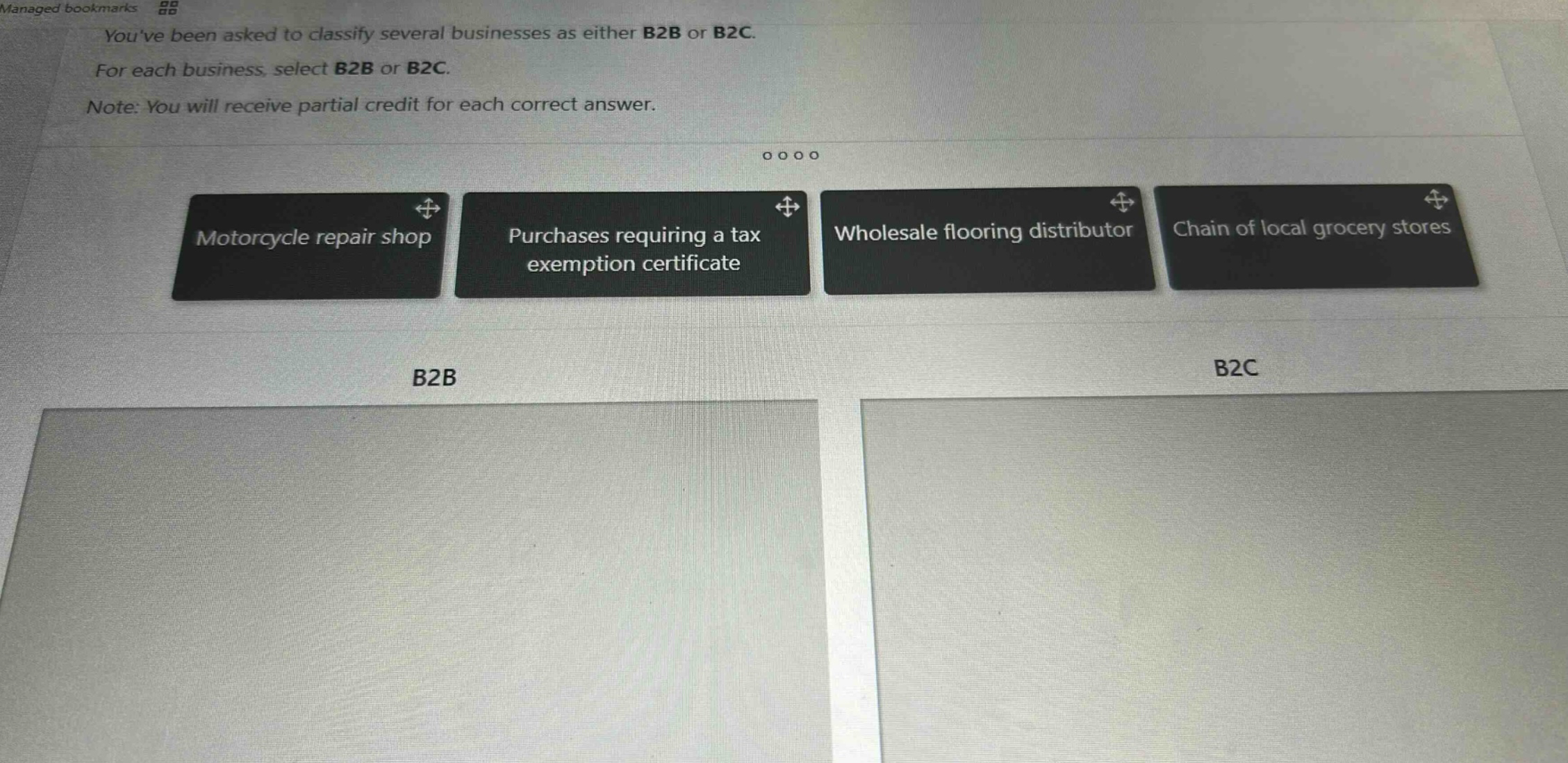 youve been asked to classify several businesses as either b2b or b2c. for each business, select b2b or b2c. note: you will receive partial credit for each correct answer. motorcycle repair shop purchases requiring a tax exemption certificate wholesale flooring distributor chain of local grocery stores b2b b2c