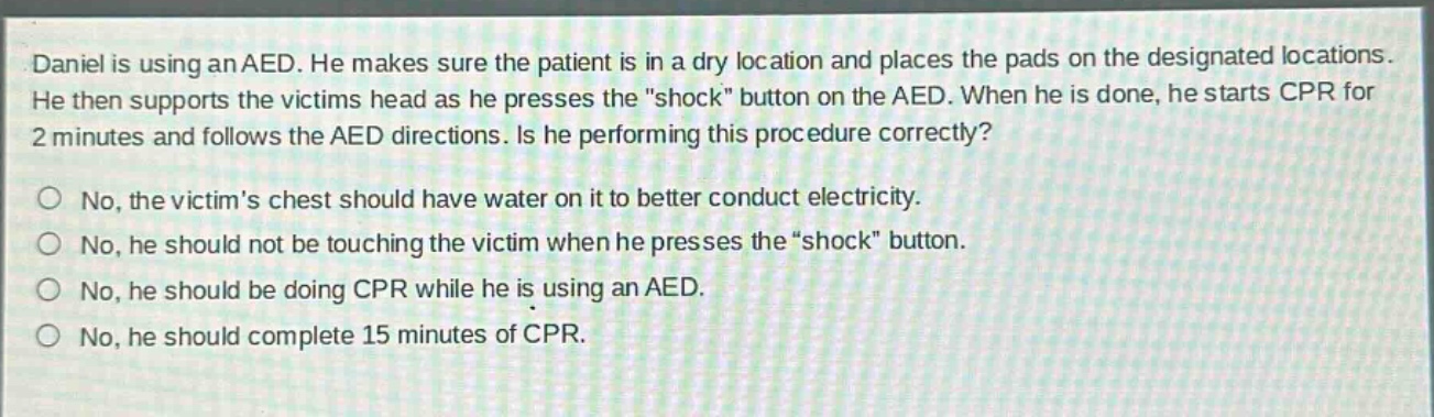 daniel is using an aed. he makes sure the patient is in a dry location and places the pads on the designated locations. he then supports the victims head as he presses the \shock\ button on the aed. when he is done, he starts cpr for 2 minutes and follows the aed directions. is he performing this procedure correctly?\nno, the victims chest should have water on it to better conduct electricity.\nno, he should not be touching the victim when he presses the \shock\ button.\nno, he should be doing cpr while he is using an aed.\nno, he should complete 15 minutes of cpr.