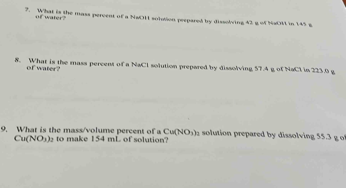 7. what is the mass percent of a naoh solution prepared by dissolving 42 g of naoh in 145 g of water?\n8. what is the mass percent of a nacl solution prepared by dissolving 57.4 g of nacl in 223.0 g of water?\n9. what is the mass/volume percent of a cu(no₃)₂ solution prepared by dissolving 55.3 g of cu(no₃)₂ to make 154 ml of solution?