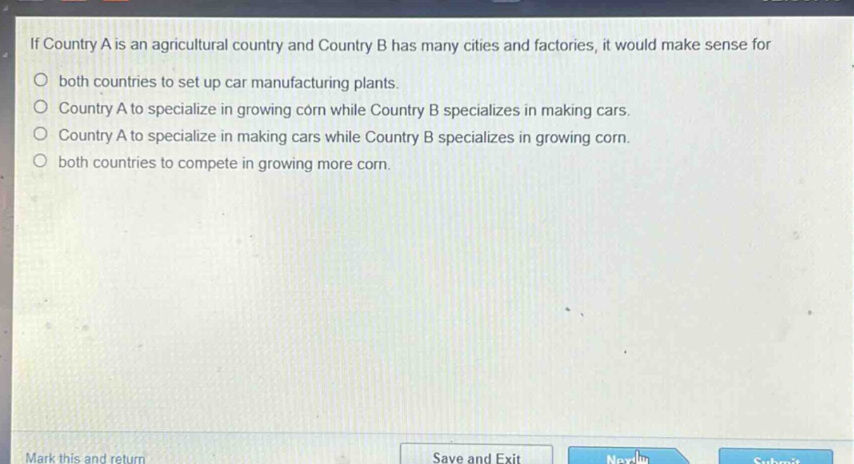 if country a is an agricultural country and country b has many cities and factories, it would make sense for\nboth countries to set up car manufacturing plants.\ncountry a to specialize in growing corn while country b specializes in making cars.\ncountry a to specialize in making cars while country b specializes in growing corn.\nboth countries to compete in growing more corn.