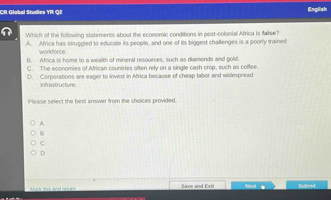 which of the following statements about the economic conditions in post - colonial africa is false? a. africa has struggled to educate its people, and one of its biggest challenges is a poorly trained workforce. b. africa is home to a wealth of mineral resources, such as diamonds and gold. c. the economies of african countries often rely on a single cash crop, such as coffee. d. corporations are eager to invest in africa because of cheap labor and widespread infrastructure. please select the best answer from the choices provided. o a o b o c o d