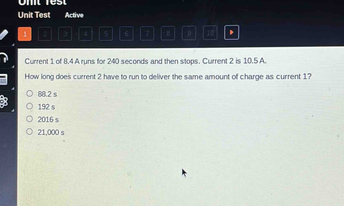 current 1 of 8.4 a runs for 240 seconds and then stops. current 2 is 10.5 a. how long does current 2 have to run to deliver the same amount of charge as current 1?\n88.2 s\n192 s\n2016 s\n21,000 s