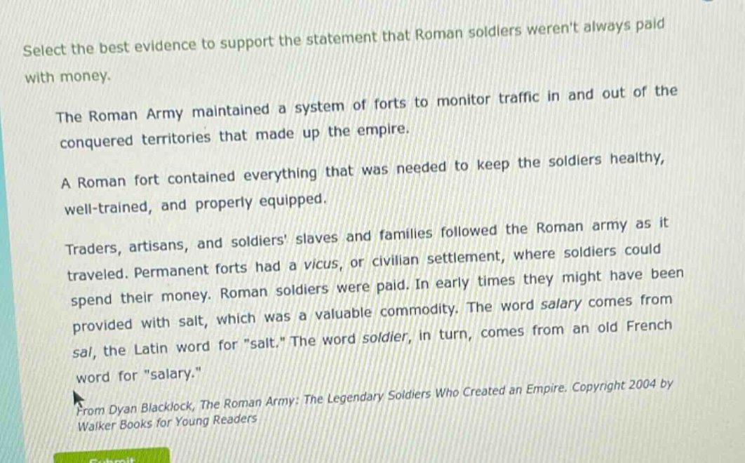 select the best evidence to support the statement that roman soldiers werent always paid with money.\nthe roman army maintained a system of forts to monitor traffic in and out of the conquered territories that made up the empire.\na roman fort contained everything that was needed to keep the soldiers healthy, well - trained, and properly equipped.\ntraders, artisans, and soldiers slaves and families followed the roman army as it traveled. permanent forts had a vicus, or civilian settlement, where soldiers could spend their money. roman soldiers were paid. in early times they might have been provided with salt, which was a valuable commodity. the word salary comes from sal, the latin word for \salt.\ the word soldier, in turn, comes from an old french word for \salary.\\nfrom dyan blacklock, the roman army: the legendary soldiers who created an empire. copyright 2004 by walker books for young readers