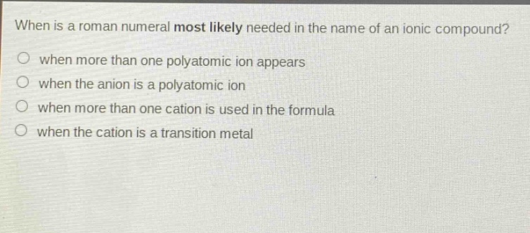 when is a roman numeral most likely needed in the name of an ionic compound?\nwhen more than one polyatomic ion appears\nwhen the anion is a polyatomic ion\nwhen more than one cation is used in the formula\nwhen the cation is a transition metal