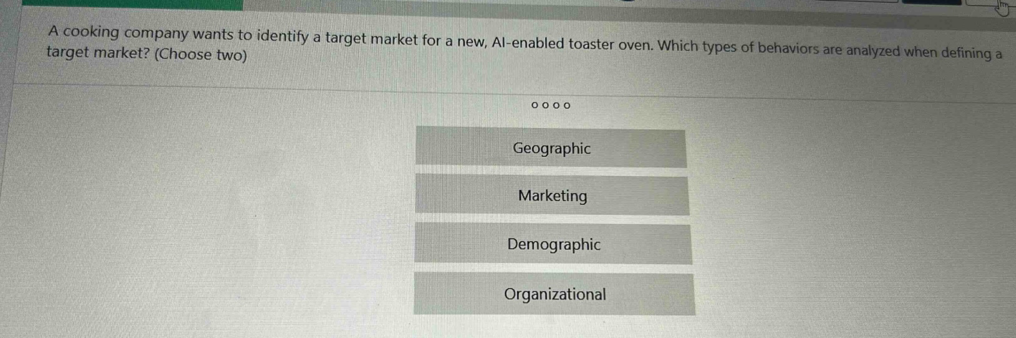 a cooking company wants to identify a target market for a new, ai - enabled toaster oven. which types of behaviors are analyzed when defining a target market? (choose two)\ngeographic\nmarketing\ndemographic\norganizational
