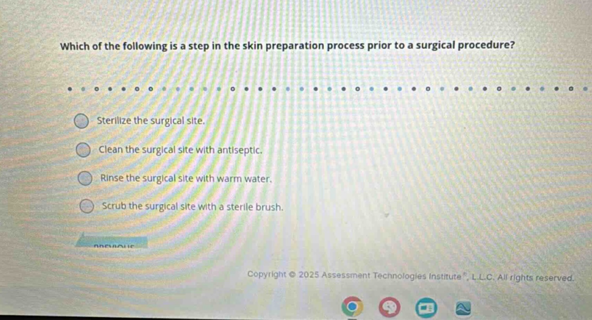 which of the following is a step in the skin preparation process prior to a surgical procedure?\nsterilize the surgical site.\nclean the surgical site with antiseptic.\nrinse the surgical site with warm water.\nscrub the surgical site with a sterile brush.