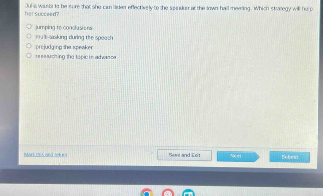 julia wants to be sure that she can listen effectively to the speaker at the town hall meeting. which strategy will help her succeed?\n- jumping to conclusions\n- multi - tasking during the speech\n- prejudging the speaker\n- researching the topic in advance