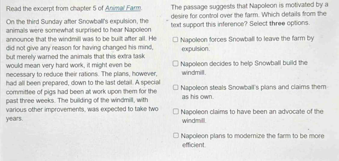 read the excerpt from chapter 5 of animal farm. on the third sunday after snowballs expulsion, the animals were somewhat surprised to hear napoleon announce that the windmill was to be built after all. he did not give any reason for having changed his mind, but merely warned the animals that this extra task would mean very hard work, it might even be necessary to reduce their rations. the plans, however, had all been prepared, down to the last detail. a special committee of pigs had been at work upon them for the past three weeks. the building of the windmill, with various other improvements, was expected to take two years. the passage suggests that napoleon is motivated by a desire for control over the farm. which details from the text support this inference? select three options. napoleon forces snowball to leave the farm by expulsion. napoleon decides to help snowball build the windmill. napoleon steals snowballs plans and claims them as his own. napoleon claims to have been an advocate of the windmill. napoleon plans to modernize the farm to be more efficient.