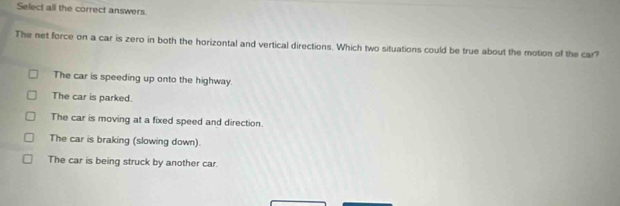 select all the correct answers.\nthe net force on a car is zero in both the horizontal and vertical directions. which two situations could be true about the motion of the car?\n□ the car is speeding up onto the highway.\n□ the car is parked.\n□ the car is moving at a fixed speed and direction.\n□ the car is braking (slowing down).\n□ the car is being struck by another car.