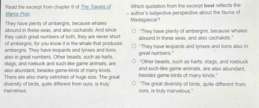 read the excerpt from chapter 8 of the travels of marco polo. they have plenty of ambergris, because whales abound in these seas, and also cachalots. and since they catch great numbers of both, they are never short of ambergris; for you know it is the whale that produces ambergris. they have leopards and lynxes and lions also in great numbers. other beasts, such as harts, stags, and roebuck and such - like game animals, are also abundant, besides game - birds of many kinds. there are also many ostriches of huge size. the great diversity of birds, quite different from ours, is truly marvelous. which quotation from the excerpt best reflects the authors subjective perspective about the fauna of madagascar? \they have plenty of ambergris, because whales abound in these seas, and also cachalots.\ \they have leopards and lynxes and lions also in great numbers.\ \other beasts, such as harts, stags, and roebuck and such - like game animals, are also abundant, besides game - birds of many kinds.\ \the great diversity of birds, quite different from ours, is truly marvelous.\