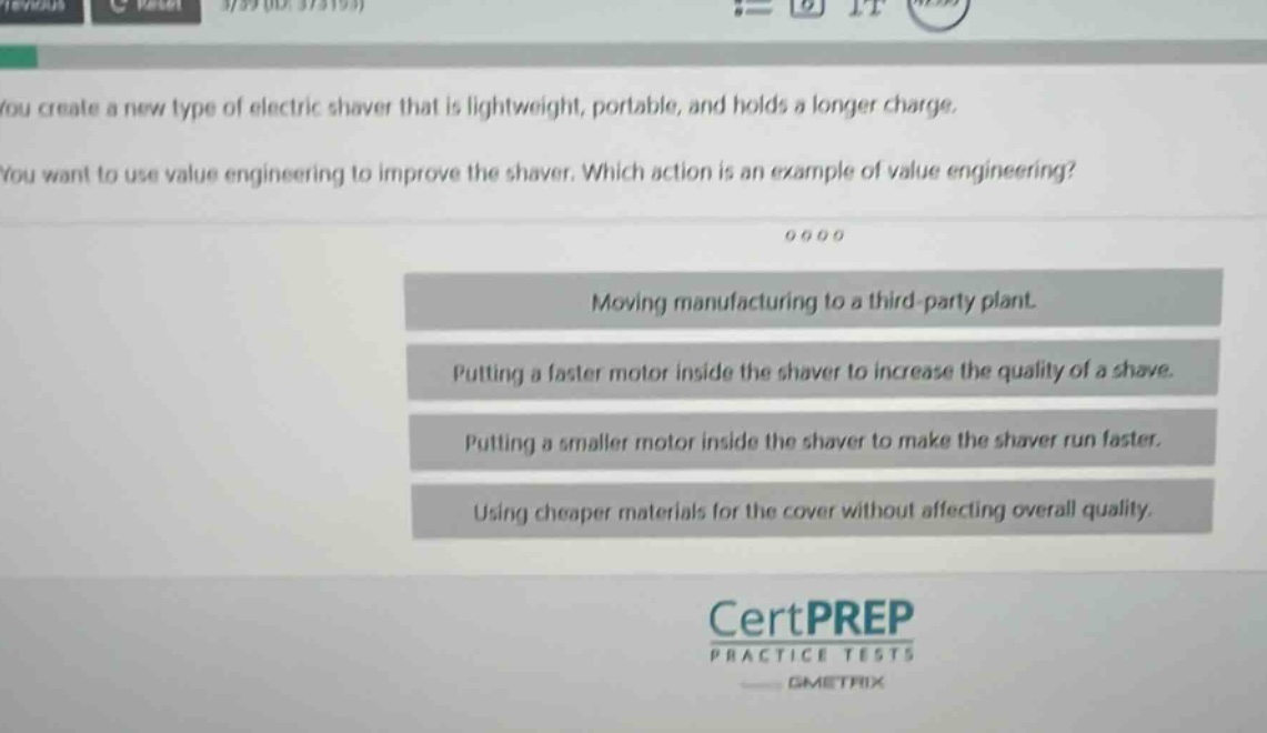 you create a new type of electric shaver that is lightweight, portable, and holds a longer charge. you want to use value engineering to improve the shaver. which action is an example of value engineering?\nmoving manufacturing to a third - party plant.\nputting a faster motor inside the shaver to increase the quality of a shave.\nputting a smaller motor inside the shaver to make the shaver run faster.\nusing cheaper materials for the cover without affecting overall quality.