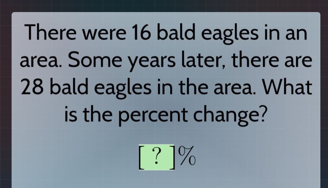 there were 16 bald eagles in an area. some years later, there are 28 bald eagles in the area. what is the percent change? ?%