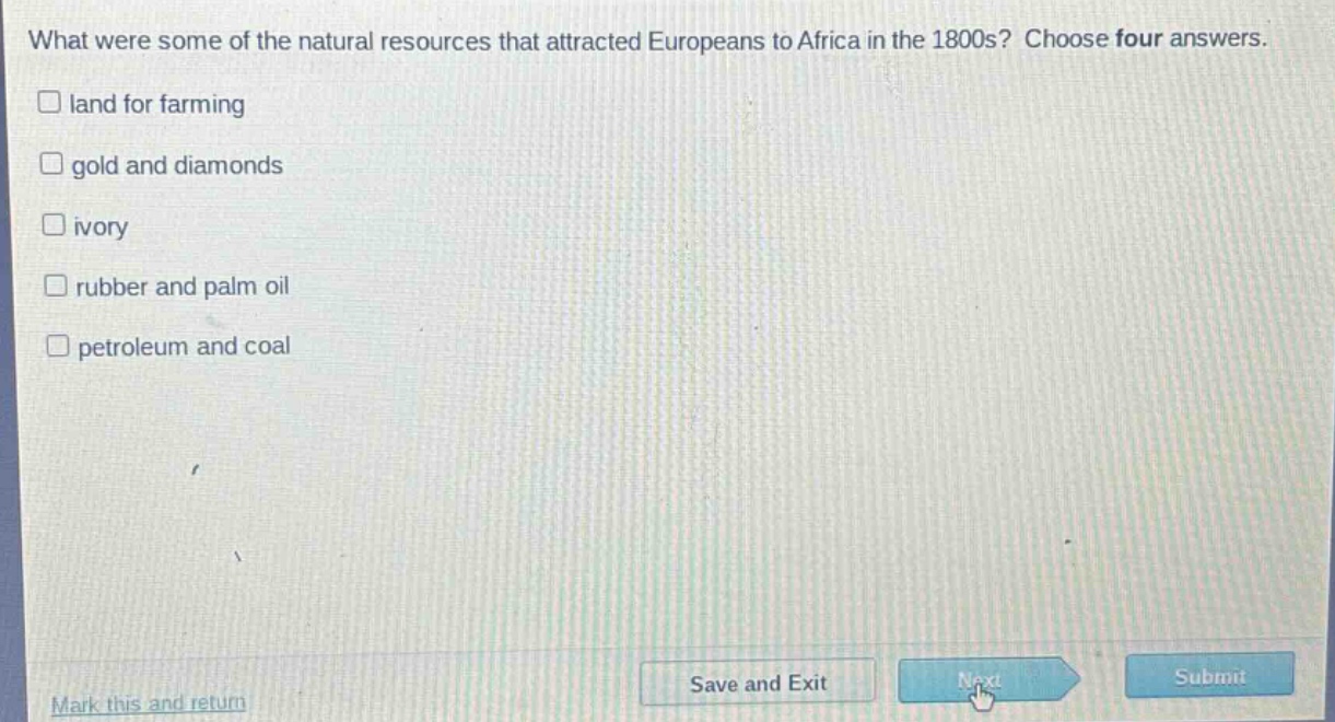 what were some of the natural resources that attracted europeans to africa in the 1800s? choose four answers.\n□ land for farming\n□ gold and diamonds\n□ ivory\n□ rubber and palm oil\n□ petroleum and coal