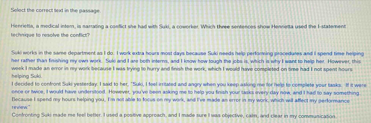 select the correct text in the passage.\nhenrietta, a medical intern, is narrating a conflict she had with suki, a coworker. which three sentences show henrietta used the i - statement technique to resolve the conflict?\nsuki works in the same department as i do. i work extra hours most days because suki needs help performing procedures and i spend time helping her rather than finishing my own work. suki and i are both interns, and i know how tough the jobs is, which is why i want to help her. however, this week i made an error in my work because i was trying to hurry and finish the work, which i would have completed on time had i not spent hours helping suki.\ni decided to confront suki yesterday. i said to her, \suki, i feel irritated and angry when you keep asking me for help to complete your tasks. if it were once or twice, i would have understood. however, youve been asking me to help you finish your tasks every day now, and i had to say something. because i spend my hours helping you, im not able to focus on my work, and ive made an error in my work, which will affect my performance review.\\nconfronting suki made me feel better. i used a positive approach, and i made sure i was objective, calm, and clear in my communication.
