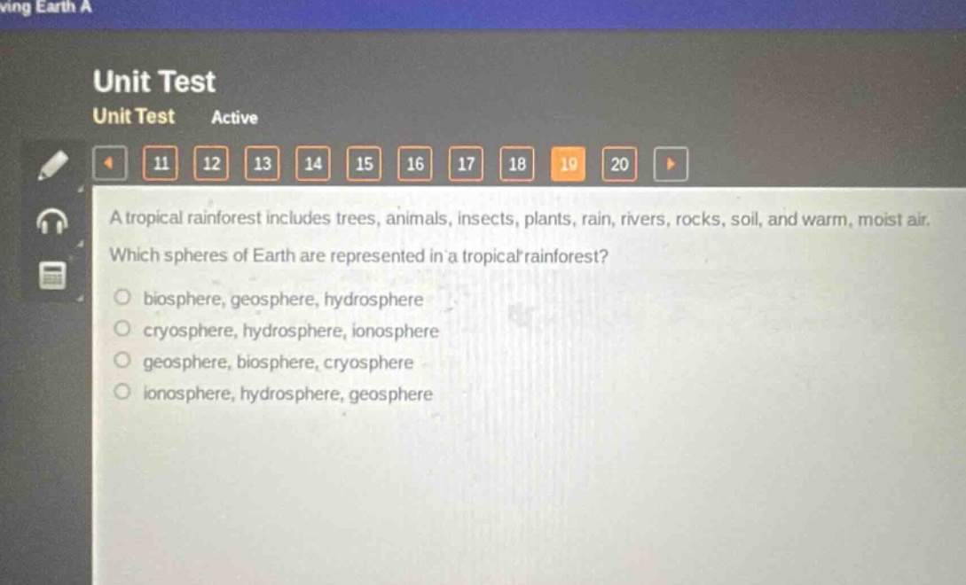 a tropical rainforest includes trees, animals, insects, plants, rain, rivers, rocks, soil, and warm, moist air. which spheres of earth are represented in a tropical rainforest?\no biosphere, geosphere, hydrosphere\no cryosphere, hydrosphere, ionosphere\no geosphere, biosphere, cryosphere\no ionosphere, hydrosphere, geosphere