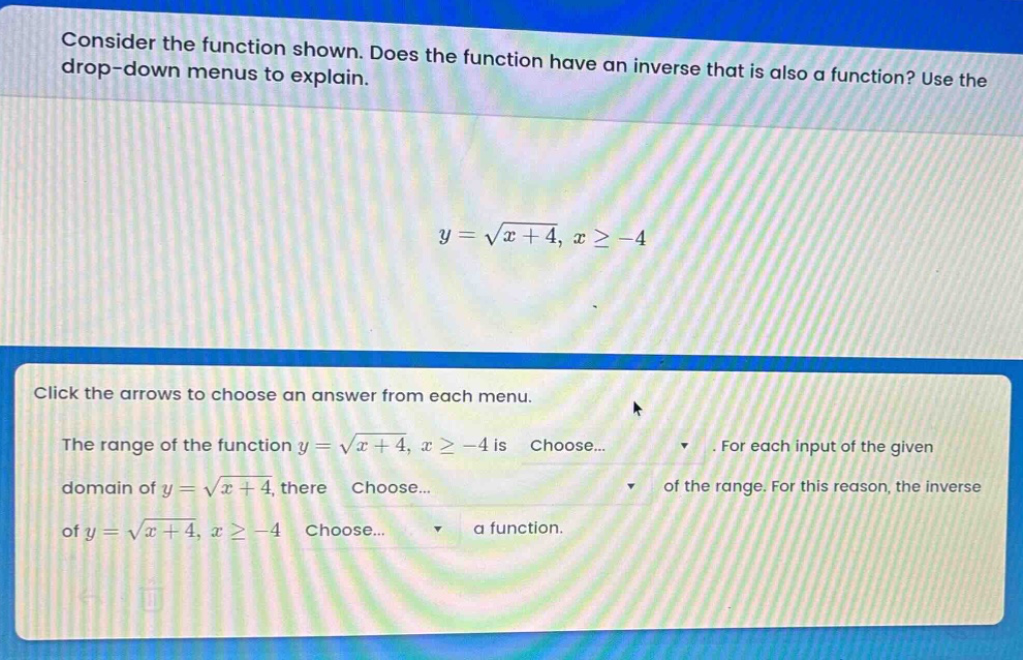 consider the function shown. does the function have an inverse that is also a function? use the drop - down menus to explain.\n\n$y = \\sqrt{x + 4}, x\\geq - 4$\n\nclick the arrows to choose an answer from each menu.\n\nthe range of the function $y = \\sqrt{x + 4}, x\\geq - 4$ is choose... . for each input of the given domain of $y = \\sqrt{x + 4}$, there choose... of the range. for this reason, the inverse of $y = \\sqrt{x + 4}, x\\geq - 4$ choose... a function.