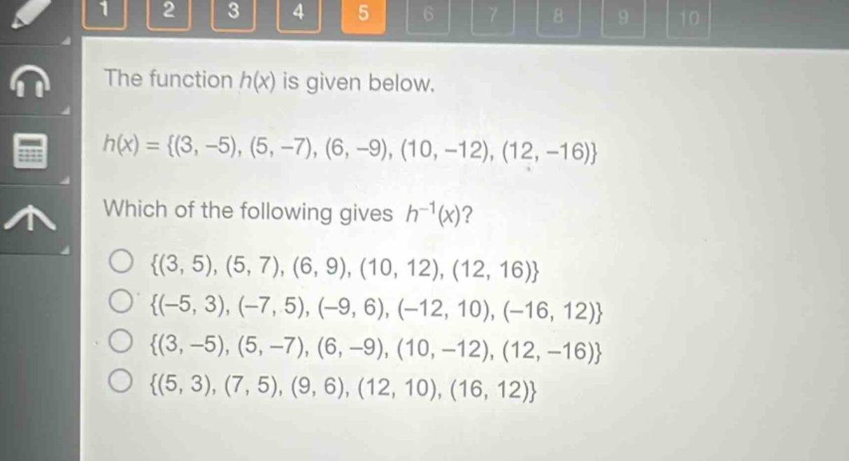 the function h(x) is given below.\nh(x) = {(3, -5), (5, -7), (6, -9), (10, -12), (12, -16)}\nwhich of the following gives h^(-1)(x)?\n{(3, 5), (5, 7), (6, 9), (10, 12), (12, 16)}\n{(-5, 3), (-7, 5), (-9, 6), (-12, 10), (-16, 12)}\n{(3, -5), (5, -7), (6, -9), (10, -12), (12, -16)}\n{(5, 3), (7, 5), (9, 6), (12, 10), (16, 12)}